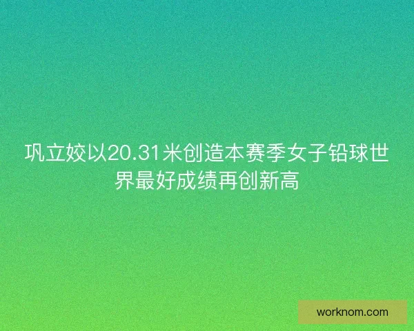 巩立姣以20.31米创造本赛季女子铅球世界最好成绩再创新高
