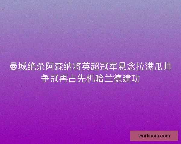 曼城绝杀阿森纳将英超冠军悬念拉满瓜帅争冠再占先机哈兰德建功