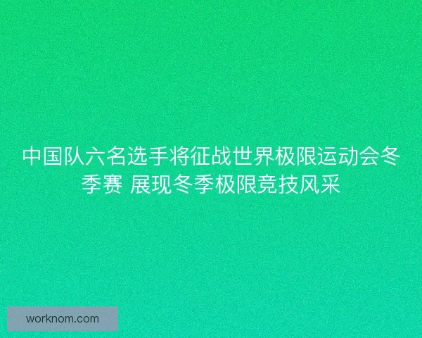 中国队六名选手将征战世界极限运动会冬季赛 展现冬季极限竞技风采