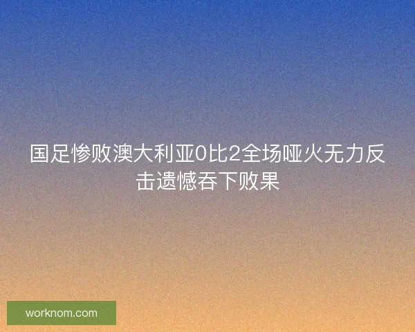 国足惨败澳大利亚0比2全场哑火无力反击遗憾吞下败果