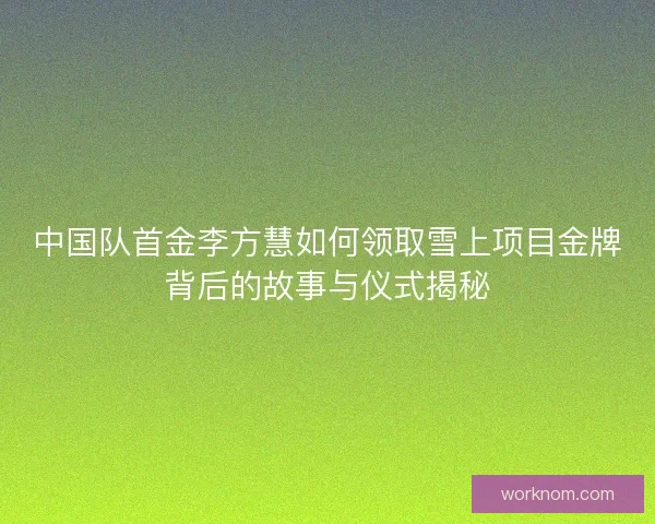 中国队首金李方慧如何领取雪上项目金牌背后的故事与仪式揭秘