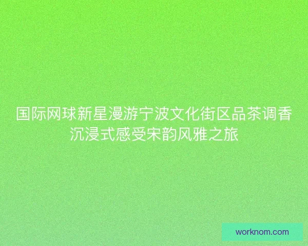 国际网球新星漫游宁波文化街区品茶调香沉浸式感受宋韵风雅之旅