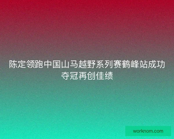 陈定领跑中国山马越野系列赛鹤峰站成功夺冠再创佳绩
