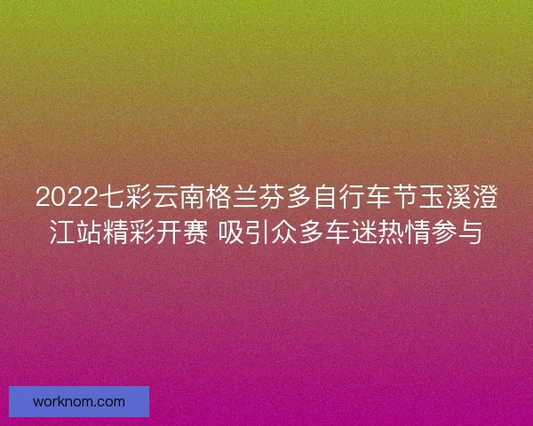 2022七彩云南格兰芬多自行车节玉溪澄江站精彩开赛 吸引众多车迷热情参与 2022七彩云南格兰芬多自行车节玉溪澄江站精彩开赛 吸引众多车迷热情参与