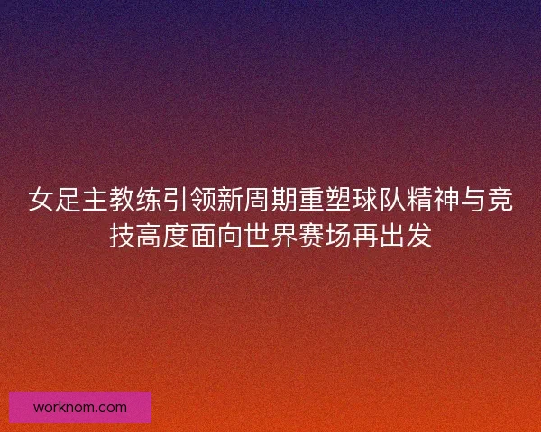 女足主教练引领新周期重塑球队精神与竞技高度面向世界赛场再出发